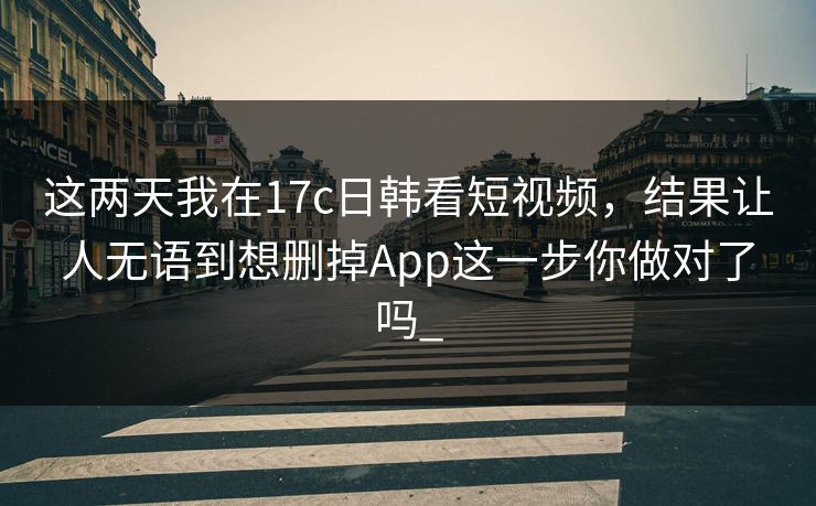 这两天我在17c日韩看短视频，结果让人无语到想删掉App这一步你做对了吗_