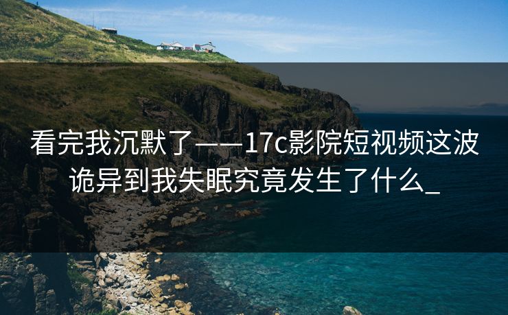 看完我沉默了——17c影院短视频这波诡异到我失眠究竟发生了什么_