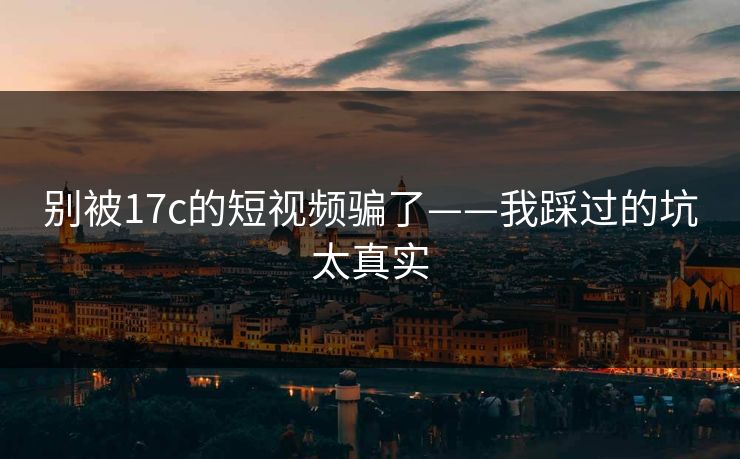 别被17c的短视频骗了——我踩过的坑太真实