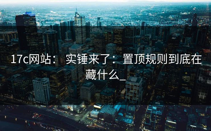 17c网站： 实锤来了：置顶规则到底在藏什么_