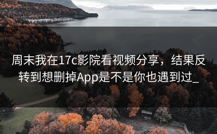 周末我在17c影院看视频分享，结果反转到想删掉App是不是你也遇到过_