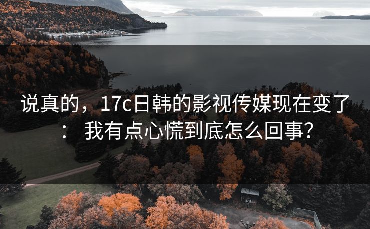 说真的，17c日韩的影视传媒现在变了： 我有点心慌到底怎么回事？