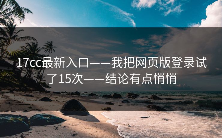 17cc最新入口——我把网页版登录试了15次——结论有点悄悄