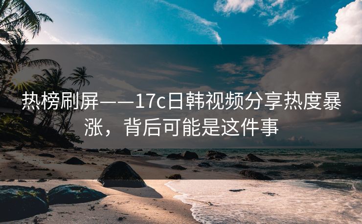 热榜刷屏——17c日韩视频分享热度暴涨，背后可能是这件事