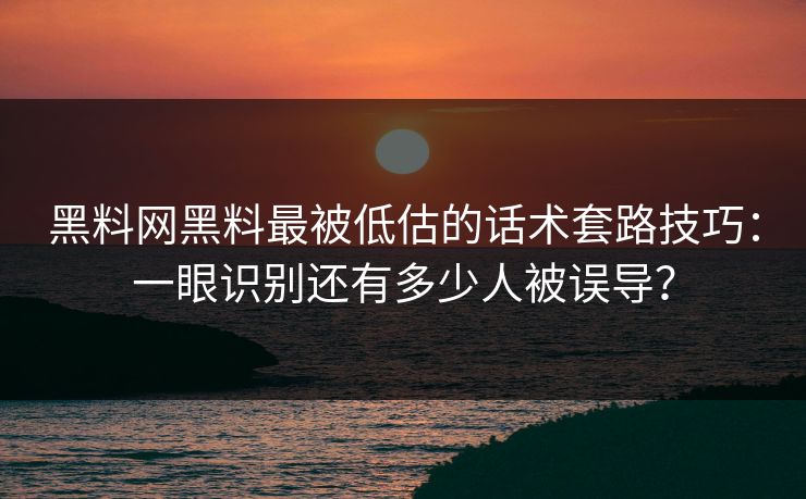 黑料网黑料最被低估的话术套路技巧：一眼识别还有多少人被误导？