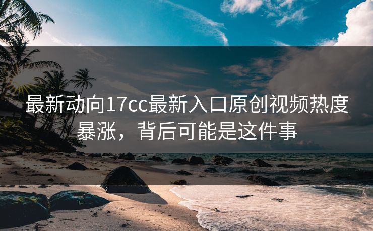 最新动向17cc最新入口原创视频热度暴涨，背后可能是这件事