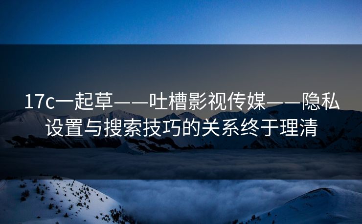 17c一起草——吐槽影视传媒——隐私设置与搜索技巧的关系终于理清