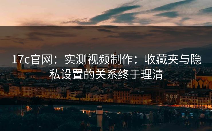 17c官网：实测视频制作：收藏夹与隐私设置的关系终于理清