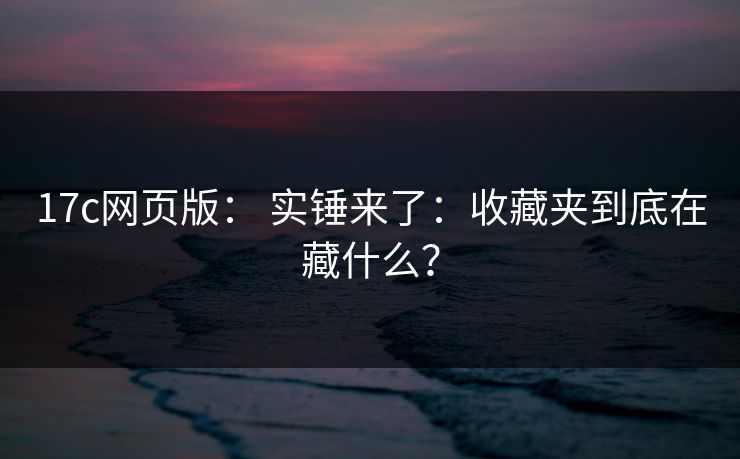 17c网页版： 实锤来了：收藏夹到底在藏什么？