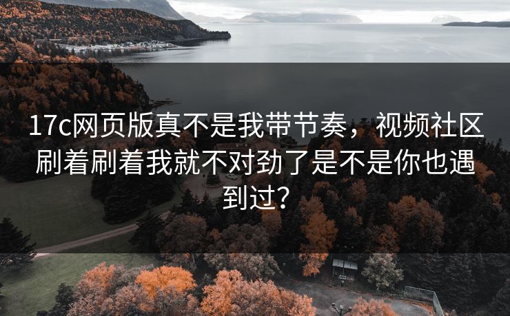 17c网页版真不是我带节奏，视频社区刷着刷着我就不对劲了是不是你也遇到过？
