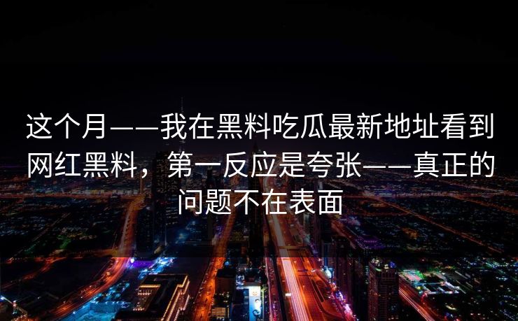 这个月——我在黑料吃瓜最新地址看到网红黑料，第一反应是夸张——真正的问题不在表面