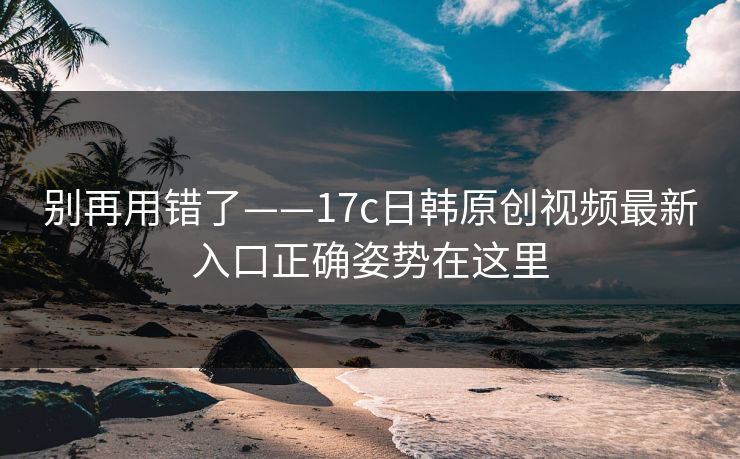 别再用错了——17c日韩原创视频最新入口正确姿势在这里