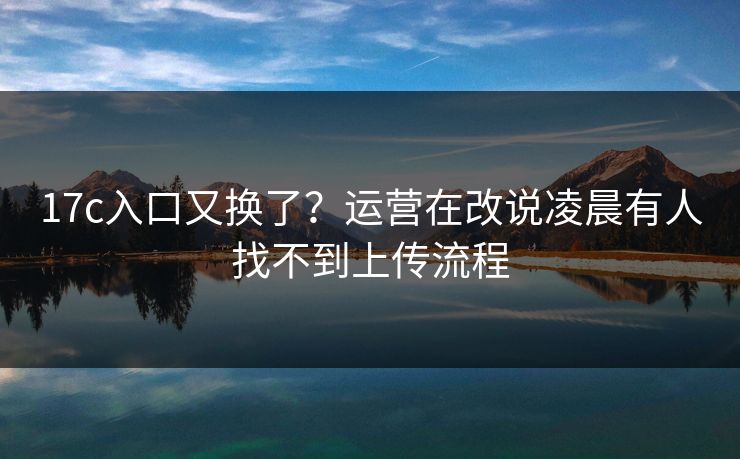 17c入口又换了？运营在改说凌晨有人找不到上传流程