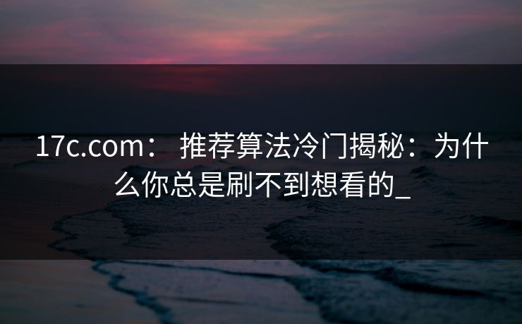 17c.com： 推荐算法冷门揭秘：为什么你总是刷不到想看的_