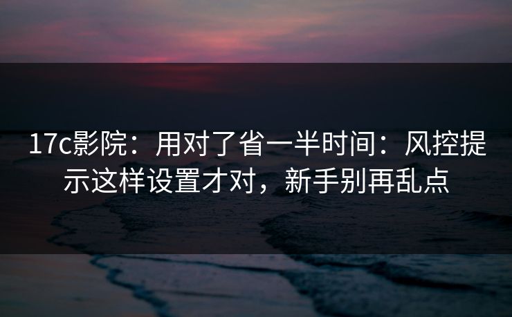 17c影院：用对了省一半时间：风控提示这样设置才对，新手别再乱点