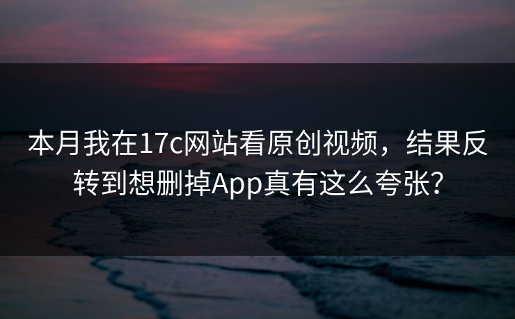 本月我在17c网站看原创视频，结果反转到想删掉App真有这么夸张？