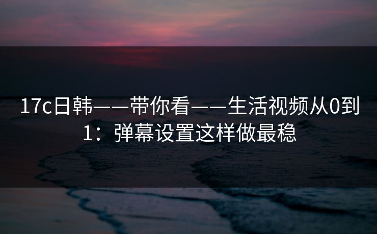 17c日韩——带你看——生活视频从0到1：弹幕设置这样做最稳