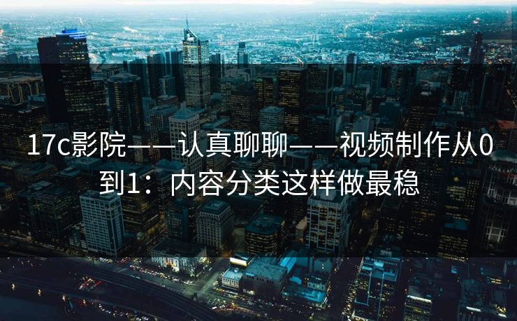 17c影院——认真聊聊——视频制作从0到1：内容分类这样做最稳