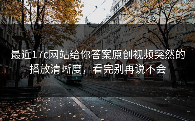 最近17c网站给你答案原创视频突然的播放清晰度，看完别再说不会