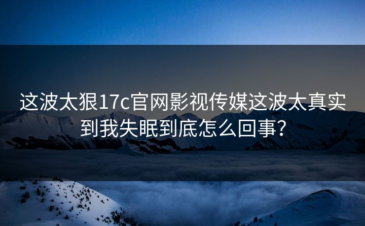 这波太狠17c官网影视传媒这波太真实到我失眠到底怎么回事？