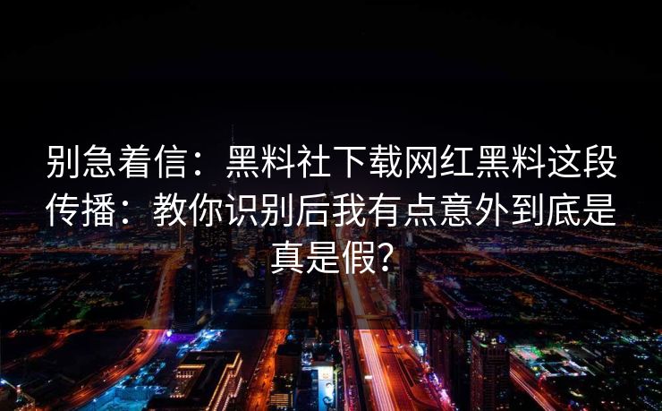别急着信：黑料社下载网红黑料这段传播：教你识别后我有点意外到底是真是假？