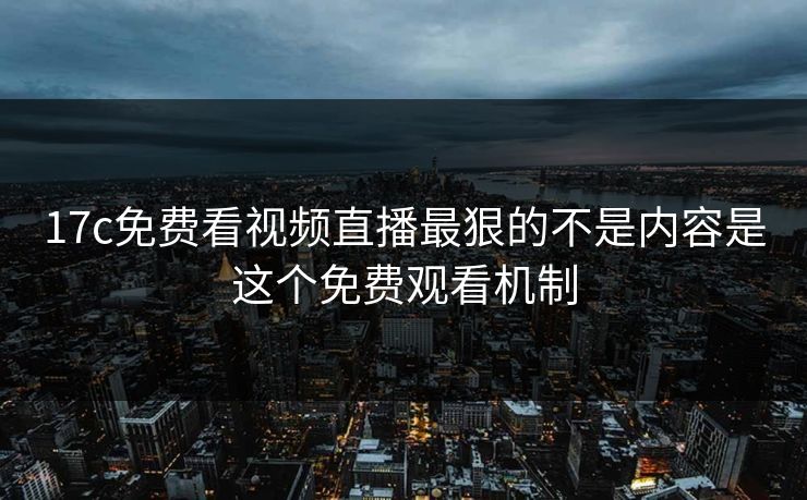17c免费看视频直播最狠的不是内容是这个免费观看机制