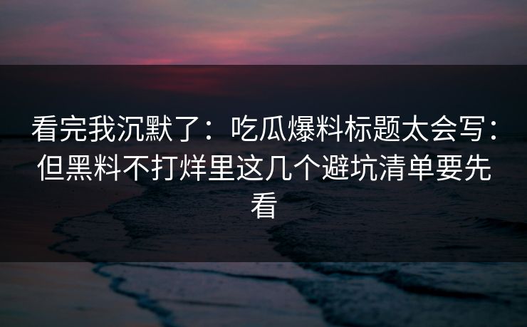 看完我沉默了：吃瓜爆料标题太会写：但黑料不打烊里这几个避坑清单要先看