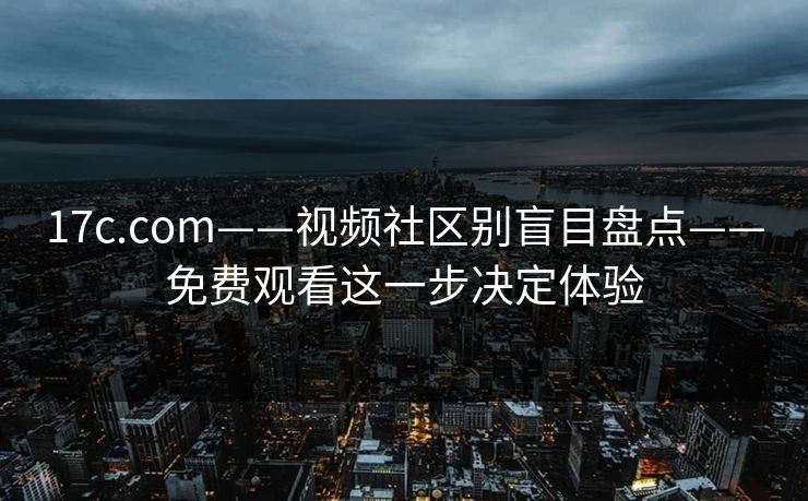 17c.com——视频社区别盲目盘点——免费观看这一步决定体验