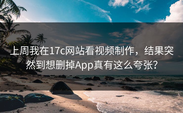 上周我在17c网站看视频制作，结果突然到想删掉App真有这么夸张？