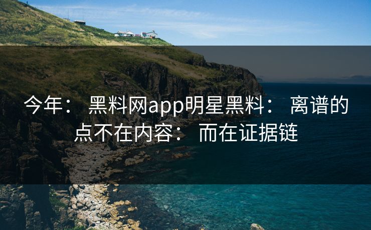 今年： 黑料网app明星黑料： 离谱的点不在内容： 而在证据链