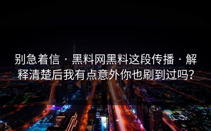 别急着信 · 黑料网黑料这段传播 · 解释清楚后我有点意外你也刷到过吗？