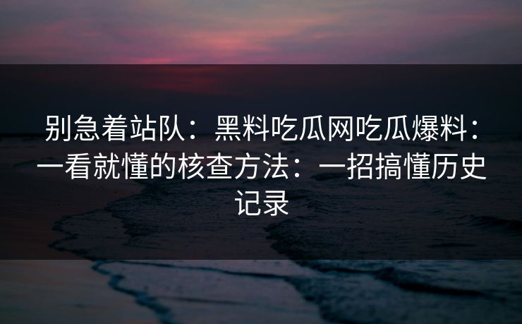 别急着站队：黑料吃瓜网吃瓜爆料：一看就懂的核查方法：一招搞懂历史记录