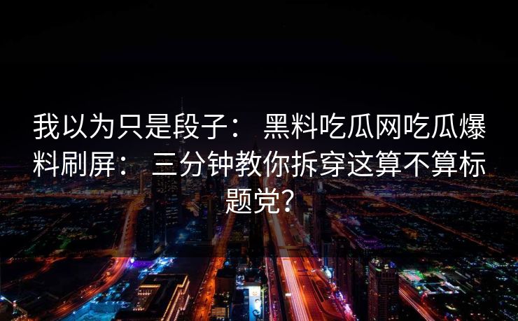 我以为只是段子： 黑料吃瓜网吃瓜爆料刷屏： 三分钟教你拆穿这算不算标题党？