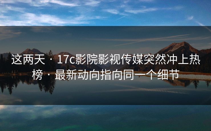 这两天 · 17c影院影视传媒突然冲上热榜 · 最新动向指向同一个细节