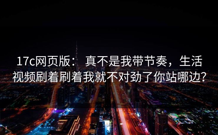 17c网页版： 真不是我带节奏，生活视频刷着刷着我就不对劲了你站哪边？