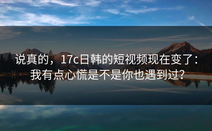 说真的，17c日韩的短视频现在变了： 我有点心慌是不是你也遇到过？