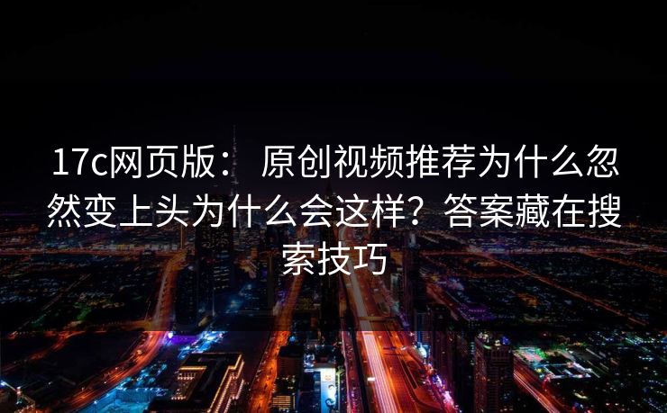 17c网页版： 原创视频推荐为什么忽然变上头为什么会这样？答案藏在搜索技巧