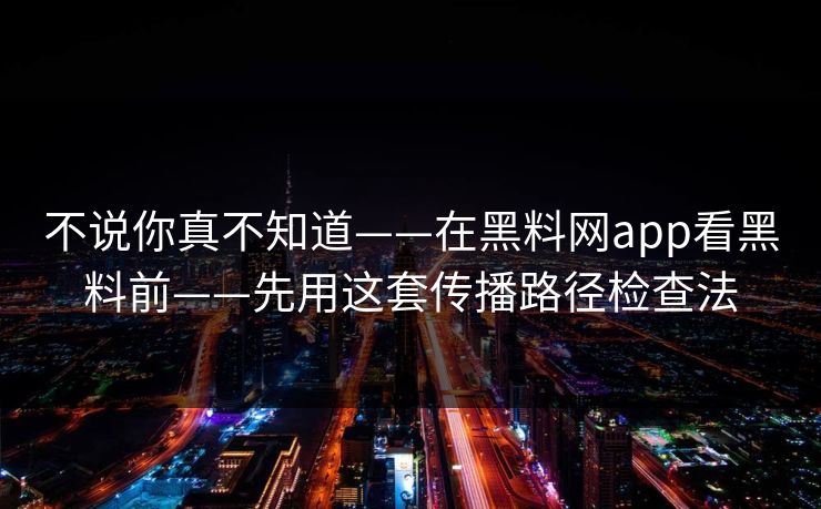 不说你真不知道——在黑料网app看黑料前——先用这套传播路径检查法