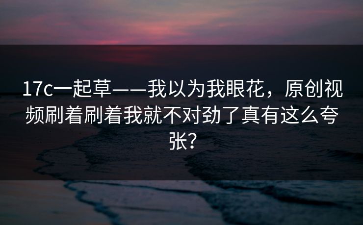 17c一起草——我以为我眼花，原创视频刷着刷着我就不对劲了真有这么夸张？