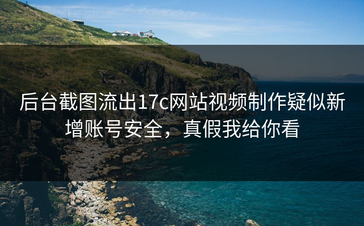 后台截图流出17c网站视频制作疑似新增账号安全，真假我给你看