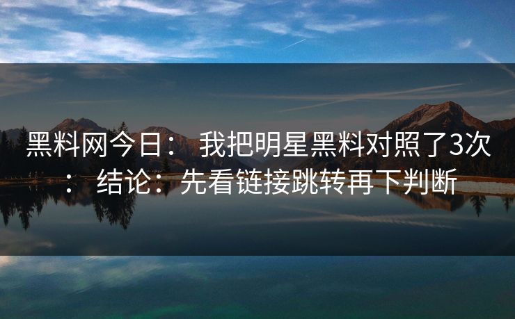 黑料网今日： 我把明星黑料对照了3次： 结论：先看链接跳转再下判断