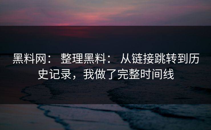 黑料网： 整理黑料： 从链接跳转到历史记录，我做了完整时间线