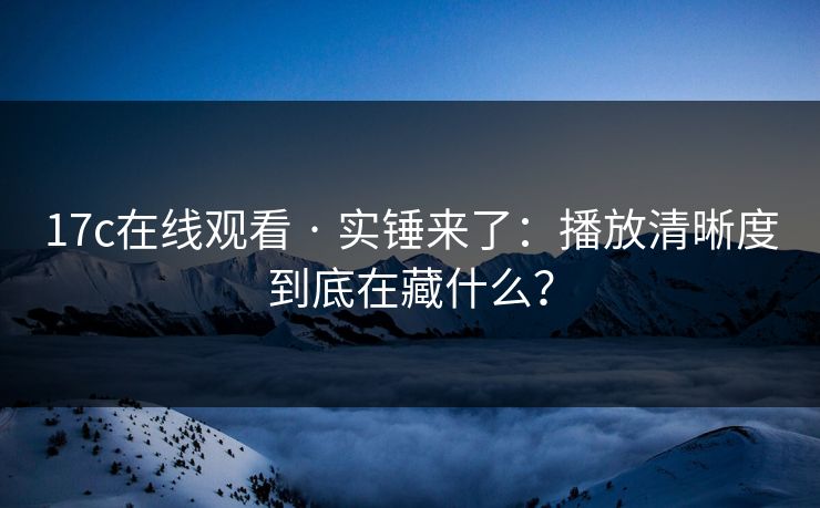 17c在线观看 · 实锤来了：播放清晰度到底在藏什么？