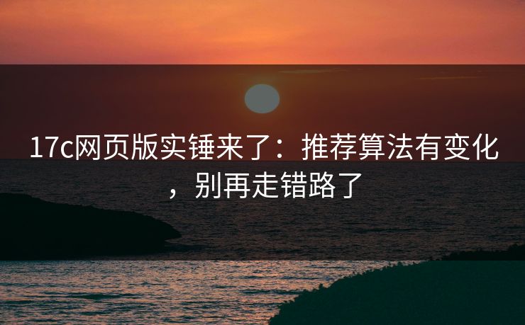 17c网页版实锤来了：推荐算法有变化，别再走错路了