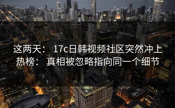 这两天： 17c日韩视频社区突然冲上热榜： 真相被忽略指向同一个细节