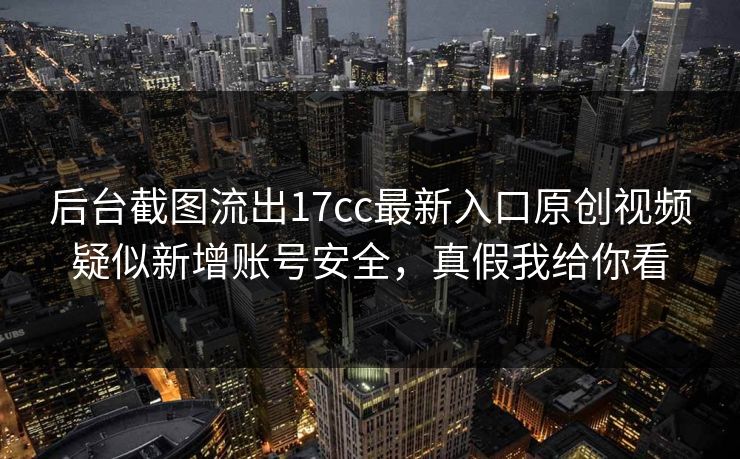 后台截图流出17cc最新入口原创视频疑似新增账号安全，真假我给你看