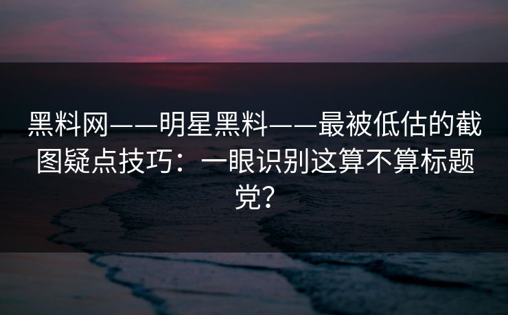 黑料网——明星黑料——最被低估的截图疑点技巧：一眼识别这算不算标题党？