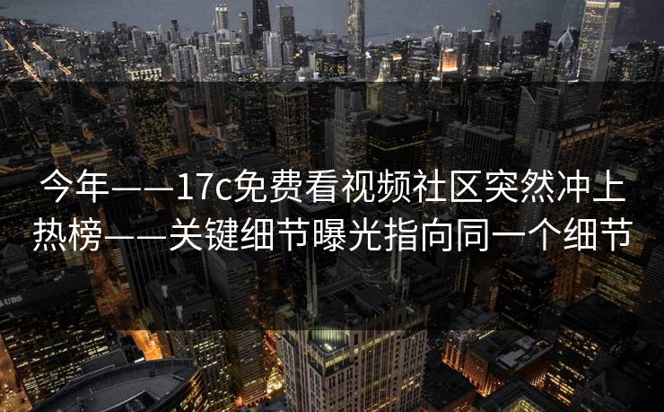 今年——17c免费看视频社区突然冲上热榜——关键细节曝光指向同一个细节