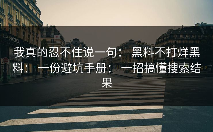 我真的忍不住说一句： 黑料不打烊黑料： 一份避坑手册： 一招搞懂搜索结果