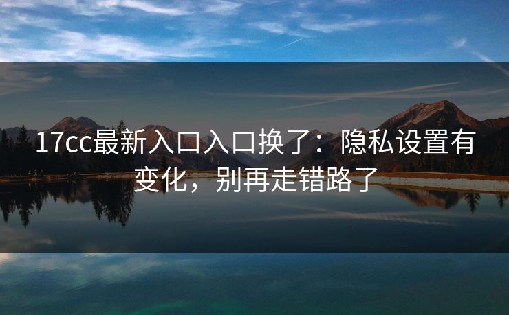 17cc最新入口入口换了：隐私设置有变化，别再走错路了
